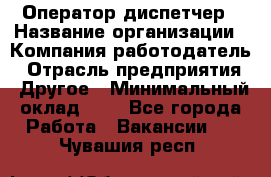 Оператор-диспетчер › Название организации ­ Компания-работодатель › Отрасль предприятия ­ Другое › Минимальный оклад ­ 1 - Все города Работа » Вакансии   . Чувашия респ.